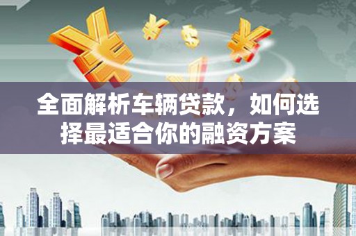 龙州全面解析车辆贷款，如何选择最适合你的融资方案