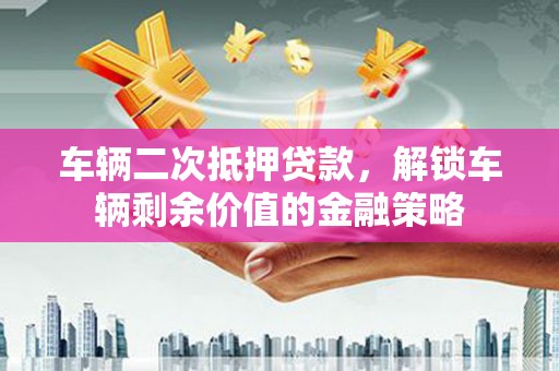 新屋车辆二次抵押贷款，解锁车辆剩余价值的金融策略